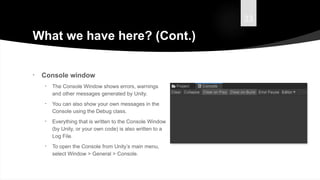 33
What we have here? (Cont.)
• Console window
• The Console Window shows errors, warnings
and other messages generated by Unity.
• You can also show your own messages in the
Console using the Debug class.
• Everything that is written to the Console Window
(by Unity, or your own code) is also written to a
Log File.
• To open the Console from Unity’s main menu,
select Window > General > Console.
 