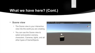 34
What we have here? (Cont.)
• Scene view
• The Scene view is your interactive
view into the world you are creating.
• You can use the Scene view to
select and position scenery,
characters, Cameras, lights, and all
other types of GameObjects.
 