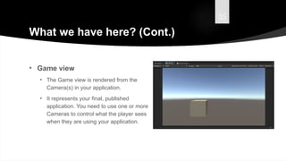 35
What we have here? (Cont.)
• Game view
• The Game view is rendered from the
Camera(s) in your application.
• It represents your final, published
application. You need to use one or more
Cameras to control what the player sees
when they are using your application.
 