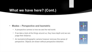36
What we have here? (Cont.)
• Modes – Perspective and Isometric
• A perspective camera is how we see the real world.
• If we take a look at the things around us, they have depth and we can
judge their distance.
• An Isometric/orthographic camera however removes this sense of
perspective. Objects are drawn without perspective distortion.
 
