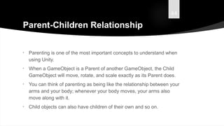 44
Parent-Children Relationship
• Parenting is one of the most important concepts to understand when
using Unity.
• When a GameObject is a Parent of another GameObject, the Child
GameObject will move, rotate, and scale exactly as its Parent does.
• You can think of parenting as being like the relationship between your
arms and your body; whenever your body moves, your arms also
move along with it.
• Child objects can also have children of their own and so on.
 