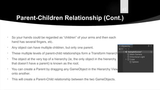 45
Parent-Children Relationship (Cont.)
• So your hands could be regarded as “children” of your arms and then each
hand has several fingers, etc.
• Any object can have multiple children, but only one parent.
• These multiple levels of parent-child relationships form a Transform hierarchy.
• The object at the very top of a hierarchy (ie, the only object in the hierarchy
that doesn’t have a parent) is known as the root.
• You can create a Parent by dragging any GameObject in the Hierarchy View
onto another.
• This will create a Parent-Child relationship between the two GameObjects.
 