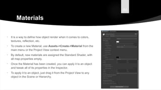 46
Materials
• It is a way to define how object render when it comes to colors,
textures, reflection, etc.
• To create a new Material, use Assets->Create->Material from the
main menu or the Project View context menu.
• By default, new materials are assigned the Standard Shader, with
all map properties empty.
• Once the Material has been created, you can apply it to an object
and tweak all of its properties in the Inspector.
• To apply it to an object, just drag it from the Project View to any
object in the Scene or Hierarchy.
 
