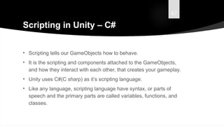 47
Scripting in Unity – C#
• Scripting tells our GameObjects how to behave.
• It is the scripting and components attached to the GameObjects,
and how they interact with each other, that creates your gameplay.
• Unity uses C#(C sharp) as it’s scripting language.
• Like any language, scripting language have syntax, or parts of
speech and the primary parts are called variables, functions, and
classes.
 