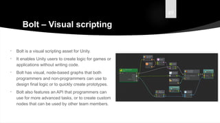 49
Bolt – Visual scripting
• Bolt is a visual scripting asset for Unity.
• It enables Unity users to create logic for games or
applications without writing code.
• Bolt has visual, node-based graphs that both
programmers and non-programmers can use to
design final logic or to quickly create prototypes.
• Bolt also features an API that programmers can
use for more advanced tasks, or to create custom
nodes that can be used by other team members.
 