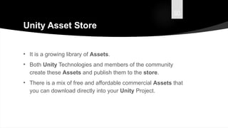 50
Unity Asset Store
• It is a growing library of Assets.
• Both Unity Technologies and members of the community
create these Assets and publish them to the store.
• There is a mix of free and affordable commercial Assets that
you can download directly into your Unity Project.
 