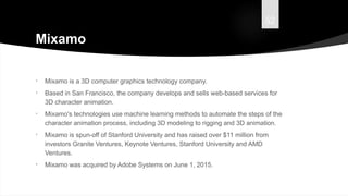 52
Mixamo
• Mixamo is a 3D computer graphics technology company.
• Based in San Francisco, the company develops and sells web-based services for
3D character animation.
• Mixamo's technologies use machine learning methods to automate the steps of the
character animation process, including 3D modeling to rigging and 3D animation.
• Mixamo is spun-off of Stanford University and has raised over $11 million from
investors Granite Ventures, Keynote Ventures, Stanford University and AMD
Ventures.
• Mixamo was acquired by Adobe Systems on June 1, 2015.
 