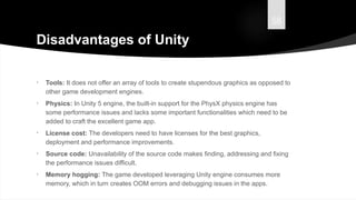 58
Disadvantages of Unity
• Tools: It does not offer an array of tools to create stupendous graphics as opposed to
other game development engines.
• Physics: In Unity 5 engine, the built-in support for the PhysX physics engine has
some performance issues and lacks some important functionalities which need to be
added to craft the excellent game app.
• License cost: The developers need to have licenses for the best graphics,
deployment and performance improvements.
• Source code: Unavailability of the source code makes finding, addressing and fixing
the performance issues difficult.
• Memory hogging: The game developed leveraging Unity engine consumes more
memory, which in turn creates OOM errors and debugging issues in the apps.
 