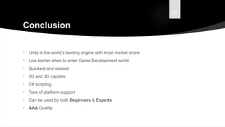 59
Conclusion
• Unity is the world’s leading engine with most market share
• Low barrier when to enter Game Development world
• Quickest and easiest
• 2D and 3D capable
• C# scripting
• Tons of platform support
• Can be used by both Beginners & Experts
• AAA Quality
 