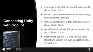Augmente
d Human
Lab flowsxr.com
Connecting Unity
with Copilot
● Download and install the Copilot extension for
Visual Studio Code.
● In Unity, open the Preferences window and go
to the External Tools tab.
● In the External Script Editor dropdown, select
Visual Studio Code.
● Install the Unity Code Snippets extension for
Visual Studio Code.
● Start writing code in a C# file in your Unity
project and Copilot will start suggesting code
completions.
 