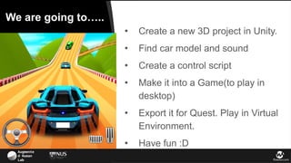 Augmente
d Human
Lab flowsxr.com
We are going to…..
● Create a new 3D project in Unity.
● Find car model and sound
● Create a control script
● Make it into a Game(to play in
desktop)
● Export it for Quest. Play in Virtual
Environment.
● Have fun :D
 