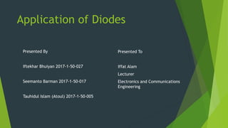 Application of Diodes
Presented By
Iftekhar Bhuiyan 2017-1-50-027
Seemanto Barman 2017-1-50-017
Tauhidul Islam (Atoul) 2017-1-50-005
Presented To
Iffat Alam
Lecturer
Electronics and Communications
Engineering
 