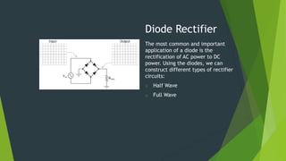 Diode Rectifier
The most common and important
application of a diode is the
rectification of AC power to DC
power. Using the diodes, we can
construct different types of rectifier
circuits:
o Half Wave
o Full Wave
 