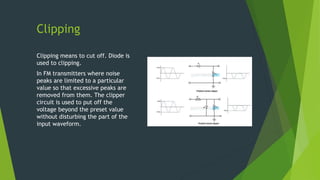 Clipping
Clipping means to cut off. Diode is
used to clipping.
In FM transmitters where noise
peaks are limited to a particular
value so that excessive peaks are
removed from them. The clipper
circuit is used to put off the
voltage beyond the preset value
without disturbing the part of the
input waveform.
 