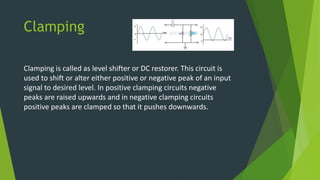 Clamping
Clamping is called as level shifter or DC restorer. This circuit is
used to shift or alter either positive or negative peak of an input
signal to desired level. In positive clamping circuits negative
peaks are raised upwards and in negative clamping circuits
positive peaks are clamped so that it pushes downwards.
 