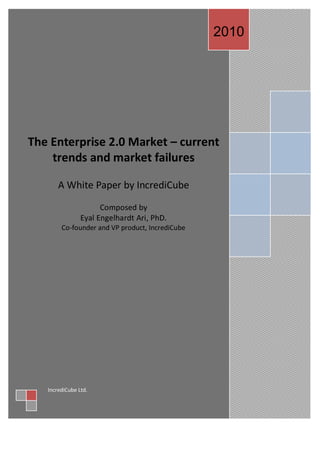 2010‫‏‬




The Enterprise 2.0 Market – current
    trends and market failures

       A White Paper by IncrediCube

                      Composed by
                Eyal Engelhardt Ari, PhD.
        Co-founder and VP product, IncrediCube




   IncrediCube Ltd.
   ‫‏‬
 