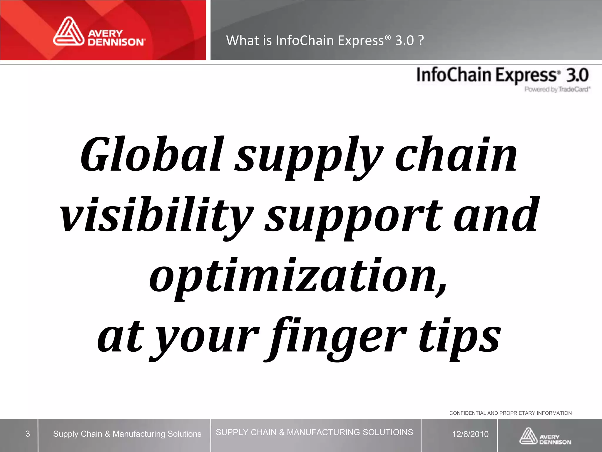 What is InfoChain Express® 3.0 ?




      Global supply chain
     visibility support and
         optimization,
       at your finger tips
                                                                                       CONFIDENTIAL AND PROPRIETARY INFORMATION



3   Supply Chain & Manufacturing Solutions   SUPPLY CHAIN & MANUFACTURING SOLUTIOINS   12/6/2010
 