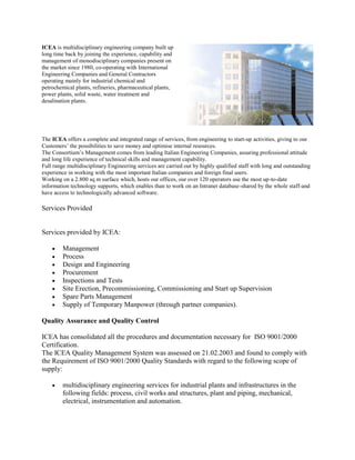 ICEA is multidisciplinary engineering company built up
long time back by joining the experience, capability and
management of monodisciplinary companies present on
the market since 1980, co-operating with International
Engineering Companies and General Contractors
operating mainly for industrial chemical and
petrochemical plants, refineries, pharmaceutical plants,
power plants, solid waste, water treatment and
desalination plants.
The ICEA offers a complete and integrated range of services, from engineering to start-up activities, giving to our
Customers’ the possibilities to save money and optimise internal resources.
The Consortium’s Management comes from leading Italian Engineering Companies, assuring professional attitude
and long life experience of technical skills and management capability.
Full range multidisciplinary Engineering services are carried out by highly qualified staff with long and outstanding
experience in working with the most important Italian companies and foreign final users.
Working on a 2.800 sq m surface which, hosts our offices, our over 120 operators use the most up-to-date
information technology supports, which enables than to work on an Intranet database-shared by the whole staff-and
have access to technologically advanced software.
Services Provided
Services provided by ICEA:
Management
Process
Design and Engineering
Procurement
Inspections and Tests
Site Erection, Precommissioning, Commissioning and Start up Supervision
Spare Parts Management
Supply of Temporary Manpower (through partner companies).
Quality Assurance and Quality Control
ICEA has consolidated all the procedures and documentation necessary for ISO 9001/2000
Certification.
The ICEA Quality Management System was assessed on 21.02.2003 and found to comply with
the Requirement of ISO 9001/2000 Quality Standards with regard to the following scope of
supply:
multidisciplinary engineering services for industrial plants and infrastructures in the
following fields: process, civil works and structures, plant and piping, mechanical,
electrical, instrumentation and automation.
 