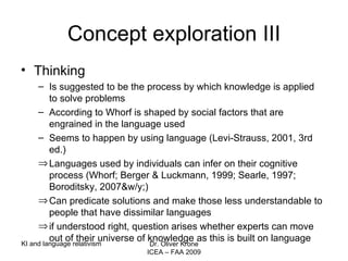 Concept exploration III Thinking Is suggested to be the process by which knowledge is applied  to solve problems According to Whorf is shaped by social factors that are engrained in the language used  Seems to happen by using language (Levi-Strauss, 2001, 3rd ed.) Languages used by individuals can infer on their cognitive process (Whorf; Berger & Luckmann, 1999; Searle, 1997; Boroditsky, 2007&w/y;) Can predicate solutions and make those less understandable to people that have dissimilar languages if understood right, question arises whether experts can move out of their universe of knowledge as this is built on language KI and language relativism Dr. Oliver Krone ICEA – FAA 2009 