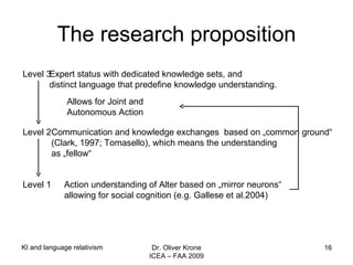 The research proposition Level 3  Expert status with dedicated knowledge sets, and  distinct language that predefine knowledge understanding. Level 2  Communication and knowledge exchanges  based on „common ground“ (Clark, 1997; Tomasello), which means the understanding as „fellow“ Level 1  Action understanding of Alter based on „mirror neurons“  allowing for social cognition (e.g. Gallese et al.2004) Allows for Joint and Autonomous Action KI and language relativism Dr. Oliver Krone ICEA – FAA 2009 