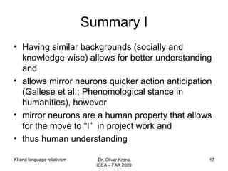 Summary I Having similar backgrounds (socially and knowledge wise) allows for better understanding and allows mirror neurons quicker action anticipation (Gallese et al.; Phenomological stance in humanities), however  mirror neurons are a human property that allows for the move to “I”  in project work and  thus human understanding KI and language relativism Dr. Oliver Krone ICEA – FAA 2009 
