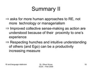 Summary II asks for more human approaches to RE, not more  technology or managerialism Improved collective sense-making as action are understood because of their  proximity to one’s experience Respecting hunches and intuitive understanding of others (and Ego) can be a productivity increasing measure KI and language relativism Dr. Oliver Krone ICEA – FAA 2009 