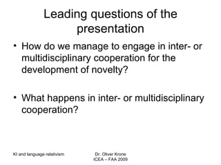 Leading questions of the presentation How do we manage to engage in inter- or multidisciplinary cooperation for the development of novelty? What happens in inter- or multidisciplinary cooperation? KI and language relativism Dr. Oliver Krone ICEA – FAA 2009 