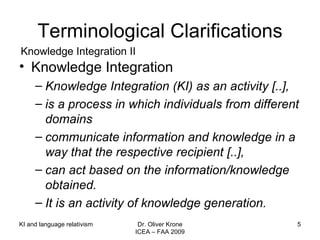 Terminological Clarifications Knowledge Integration Knowledge Integration (KI) as an activity [..],  is a process in which individuals from different domains communicate information and knowledge in a way that the respective recipient [..], can act based on the information/knowledge obtained. It is an activity of knowledge generation. Knowledge Integration II KI and language relativism Dr. Oliver Krone ICEA – FAA 2009 