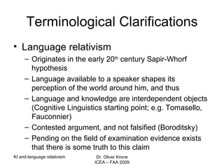 Terminological Clarifications Language relativism Originates in the early 20 th  century Sapir-Whorf hypothesis Language available to a speaker shapes its perception of the world around him, and thus  Language and knowledge are interdependent objects (Cognitive Linguistics starting point; e.g. Tomasello, Fauconnier) Contested argument, and not falsified (Boroditsky) Pending on the field of examination evidence exists that there is some truth to this claim KI and language relativism Dr. Oliver Krone ICEA – FAA 2009 