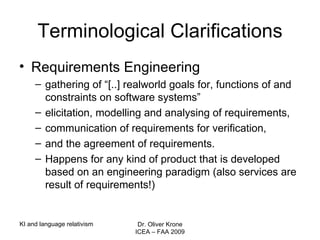Terminological Clarifications Requirements Engineering gathering of “[..] realworld  goals for, functions of and constraints on software systems”  elicitation, modelling and analysing of requirements, communication of requirements for verification, and the agreement of requirements. Happens for any kind of product that is developed based on an engineering paradigm (also services are  result of requirements!) KI and language relativism Dr. Oliver Krone ICEA – FAA 2009 