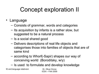 Concept exploration II Language Consists of grammar, words and categories Its acquisition by infants is a rather slow, but suggested to be a natural process Is a social shared good Delivers descriptions of real life objects and categorises those into families of objects that are of same kind according to Whorf(-Sapir) shapes our way of conceiving world  (Boroditsky, w/y) Is used  to formulate and develop knowledge  KI and language relativism Dr. Oliver Krone ICEA – FAA 2009 