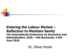 Dr. Oliver Krone Entering the Labour Market – Reflection to Maintain Sanity The International Conference on Economics and Administration, ICEA – FAA Bucharest, 4-5th June 2010 