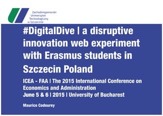 #DigitalDive | a disruptive
innovation web experiment
with Erasmus students in
Szczecin Poland
ICEA - FAA | The 2015 International Conference on
Economics and Administration
June 5 & 6 | 2015 | University of Bucharest
Maurice Codourey
 