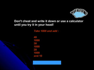 Don't cheat and write it down or use a calculator
until you try it in your head!
Take 1000 and add :
40
1000
30
1000
20
1000
and 10
What is the total ? 4100

 