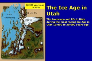 Intro- The Ice Age in Utah The Ice Age in Utah The landscape and life in Utah during the most recent Ice Age in Utah 10,000 to 30,000 years ago. Lake  Bonneville glaciers Salt Lake City 18,000 years ago  .  in Utah 