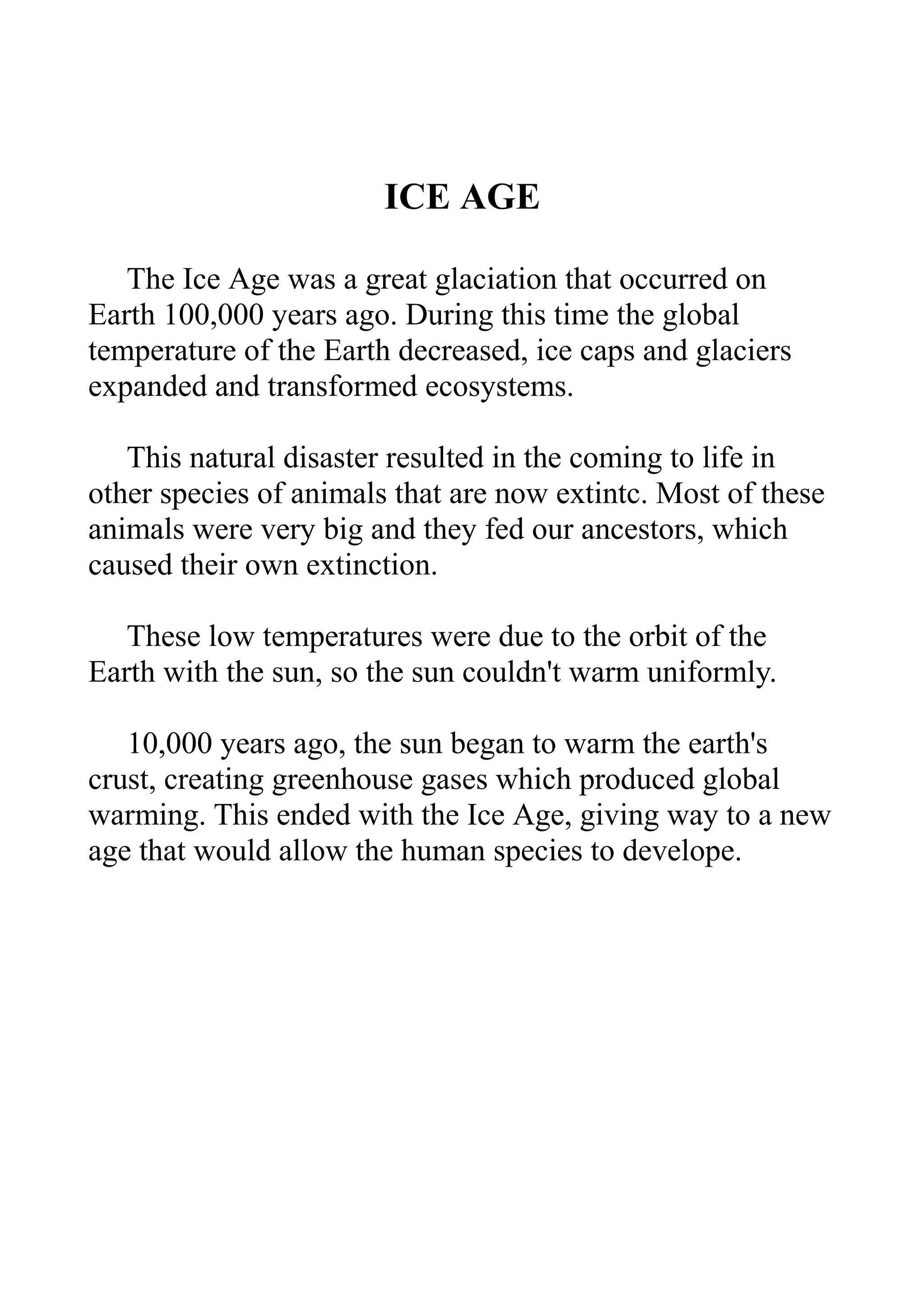 ICE AGE
The Ice Age was a great glaciation that occurred on
Earth 100,000 years ago. During this time the global
temperature of the Earth decreased, ice caps and glaciers
expanded and transformed ecosystems.
This natural disaster resulted in the coming to life in
other species of animals that are now extintc. Most of these
animals were very big and they fed our ancestors, which
caused their own extinction.
These low temperatures were due to the orbit of the
Earth with the sun, so the sun couldn't warm uniformly.
10,000 years ago, the sun began to warm the earth's
crust, creating greenhouse gases which produced global
warming. This ended with the Ice Age, giving way to a new
age that would allow the human species to develope.

 