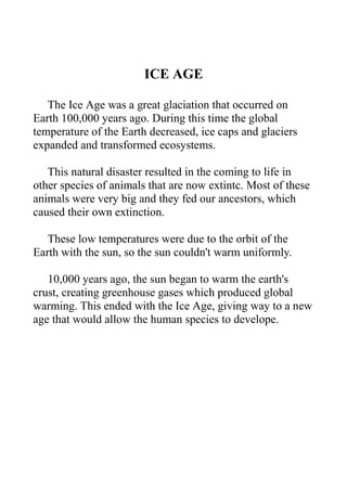 ICE AGE
The Ice Age was a great glaciation that occurred on
Earth 100,000 years ago. During this time the global
temperature of the Earth decreased, ice caps and glaciers
expanded and transformed ecosystems.
This natural disaster resulted in the coming to life in
other species of animals that are now extintc. Most of these
animals were very big and they fed our ancestors, which
caused their own extinction.
These low temperatures were due to the orbit of the
Earth with the sun, so the sun couldn't warm uniformly.
10,000 years ago, the sun began to warm the earth's
crust, creating greenhouse gases which produced global
warming. This ended with the Ice Age, giving way to a new
age that would allow the human species to develope.

 