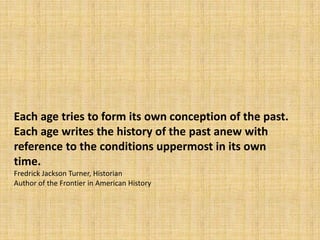 Each age tries to form its own conception of the past.
Each age writes the history of the past anew with
reference to the conditions uppermost in its own
time.
Fredrick Jackson Turner, Historian
Author of the Frontier in American History
 