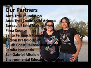 Our Partners
Anza Trail Foundation
Anza Trail Coalition of Arizona
Bureau of Land Management
Pima County
Santa Fe Ranch Foundation
Tucson Presidio Trust
South Coast Railroad Museum
Peralta Hacienda
San Gabriel Mission
Environmental Education Exchange
Presidio Trust
 