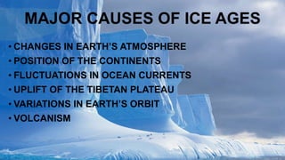 MAJOR CAUSES OF ICE AGES
• CHANGES IN EARTH’S ATMOSPHERE
• POSITION OF THE CONTINENTS
• FLUCTUATIONS IN OCEAN CURRENTS
• UPLIFT OF THE TIBETAN PLATEAU
• VARIATIONS IN EARTH’S ORBIT
• VOLCANISM
 