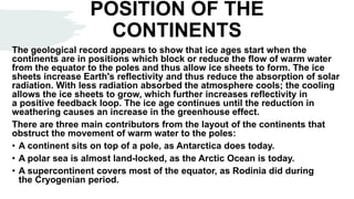 POSITION OF THE
CONTINENTS
The geological record appears to show that ice ages start when the
continents are in positions which block or reduce the flow of warm water
from the equator to the poles and thus allow ice sheets to form. The ice
sheets increase Earth's reflectivity and thus reduce the absorption of solar
radiation. With less radiation absorbed the atmosphere cools; the cooling
allows the ice sheets to grow, which further increases reflectivity in
a positive feedback loop. The ice age continues until the reduction in
weathering causes an increase in the greenhouse effect.
There are three main contributors from the layout of the continents that
obstruct the movement of warm water to the poles:
• A continent sits on top of a pole, as Antarctica does today.
• A polar sea is almost land-locked, as the Arctic Ocean is today.
• A supercontinent covers most of the equator, as Rodinia did during
the Cryogenian period.
 