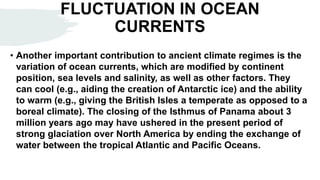 FLUCTUATION IN OCEAN
CURRENTS
• Another important contribution to ancient climate regimes is the
variation of ocean currents, which are modified by continent
position, sea levels and salinity, as well as other factors. They
can cool (e.g., aiding the creation of Antarctic ice) and the ability
to warm (e.g., giving the British Isles a temperate as opposed to a
boreal climate). The closing of the Isthmus of Panama about 3
million years ago may have ushered in the present period of
strong glaciation over North America by ending the exchange of
water between the tropical Atlantic and Pacific Oceans.
 