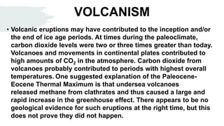 VOLCANISM
• Volcanic eruptions may have contributed to the inception and/or
the end of ice age periods. At times during the paleoclimate,
carbon dioxide levels were two or three times greater than today.
Volcanoes and movements in continental plates contributed to
high amounts of CO2 in the atmosphere. Carbon dioxide from
volcanoes probably contributed to periods with highest overall
temperatures. One suggested explanation of the Paleocene-
Eocene Thermal Maximum is that undersea volcanoes
released methane from clathrates and thus caused a large and
rapid increase in the greenhouse effect. There appears to be no
geological evidence for such eruptions at the right time, but this
does not prove they did not happen.
 