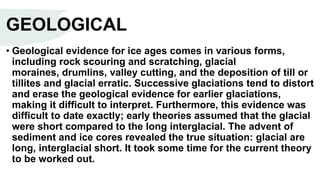 GEOLOGICAL
• Geological evidence for ice ages comes in various forms,
including rock scouring and scratching, glacial
moraines, drumlins, valley cutting, and the deposition of till or
tillites and glacial erratic. Successive glaciations tend to distort
and erase the geological evidence for earlier glaciations,
making it difficult to interpret. Furthermore, this evidence was
difficult to date exactly; early theories assumed that the glacial
were short compared to the long interglacial. The advent of
sediment and ice cores revealed the true situation: glacial are
long, interglacial short. It took some time for the current theory
to be worked out.
 