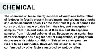 CHEMICAL
• The chemical evidence mainly consists of variations in the ratios
of isotopes in fossils present in sediments and sedimentary rocks
and ocean sediment cores. For the most recent glacial periods ice
cores provide climate proxies from their ice, and atmospheric
samples from included bubbles of their ice, and atmospheric
samples from included bubbles of air. Because water containing
heavier isotopes has a higher heat of evaporation, its proportion
decreases with colder conditions. This allows a temperature
record to be constructed. However, this evidence can be
confounded by other factors recorded by isotope ratios.
 