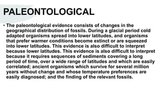 PALEONTOLOGICAL
• The paleontological evidence consists of changes in the
geographical distribution of fossils. During a glacial period cold
adapted organisms spread into lower latitudes, and organisms
that prefer warmer conditions become extinct or are squeezed
into lower latitudes. This evidence is also difficult to interpret
because lower latitudes. This evidence is also difficult to interpret
because it requires sequences of sediments covering a long
period of time, over a wide range of latitudes and which are easily
correlated; ancient organisms which survive for several million
years without change and whose temperature preferences are
easily diagnosed; and the finding of the relevant fossils.
 