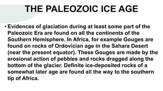 THE PALEOZOIC ICE AGE
• Evidences of glaciation during at least some part of the
Paleozoic Era are found on all the continents of the
Southern Hemisphere. In Africa, for example Gouges are
found on rocks of Ordovician age in the Sahara Desert
(near the present equator). These Gouges are made by the
erosional action of pebbles and rocks dragged along the
bottom of the glacier. Definite ice-deposited rocks of a
somewhat later age are found all the way to the southern
tip of Africa.
 