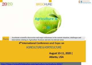 BROCHURE
4th
International Conference and Expo on
AGRICULTURE&HORTICULTURE
August10-11,2020|
Atlanta, USA
http://https://scientificfederation.com/agriculture-horticulture-2020//
Accelerate scientific discoveries and major milestones in the current situation, challenges and
innovations relating to Agriculture Sciences and also its relevant areasTheme:
20
Agriculture &
HORTICULTURE
2020
 