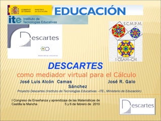 DESCARTES

como mediador virtual para el Cálculo
José Luis Alcón Camas
Sánchez

José R. Galo

Proyecto Descartes (Instituto de Tecnologías Educativas –ITE-, Ministerio de Educación)
I Congreso de Enseñanza y aprendizaje de las Matemáticas de
Castilla la Mancha
5 y 6 de febrero de 2010

 
