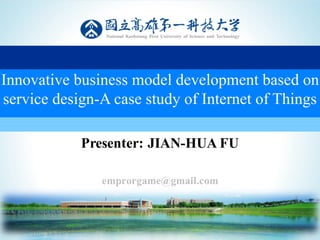 敬業、卓越、樂群、創新精神
Presenter: JIAN-HUA FU
emprorgame@gmail.com
1
Innovative business model development based on
service design-A case study of Internet of Things
 